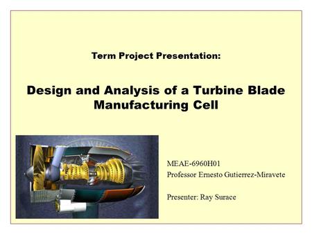 Design and Analysis of a Turbine Blade Manufacturing Cell MEAE-6960H01 Professor Ernesto Gutierrez-Miravete Presenter: Ray Surace Term Project Presentation: