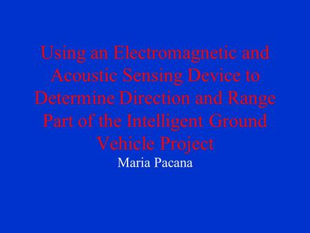 Using an Electromagnetic and Acoustic Sensing Device to Determine Direction and Range Part of the Intelligent Ground Vehicle Project Maria Pacana.