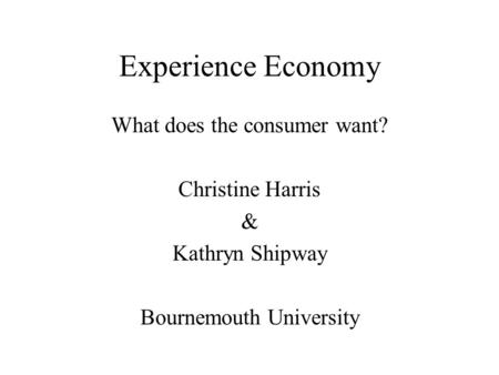 Experience Economy What does the consumer want? Christine Harris & Kathryn Shipway Bournemouth University.