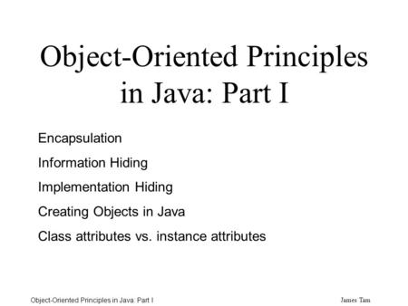 James Tam Object-Oriented Principles in Java: Part I Encapsulation Information Hiding Implementation Hiding Creating Objects in Java Class attributes.
