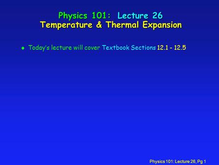 Physics 101: Lecture 26, Pg 1 Physics 101: Lecture 26 Temperature & Thermal Expansion l Today’s lecture will cover Textbook Sections 12.1 - 12.5.