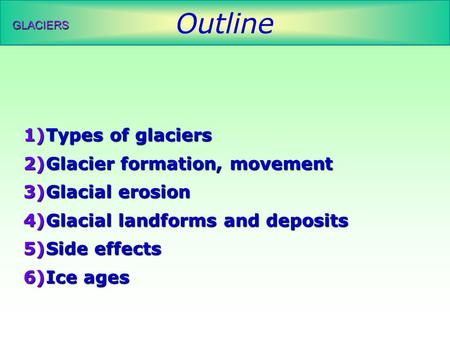 Outline GLACIERS 1)Types of glaciers 2)Glacier formation, movement 3)Glacial erosion 4)Glacial landforms and deposits 5)Side effects 6)Ice ages.