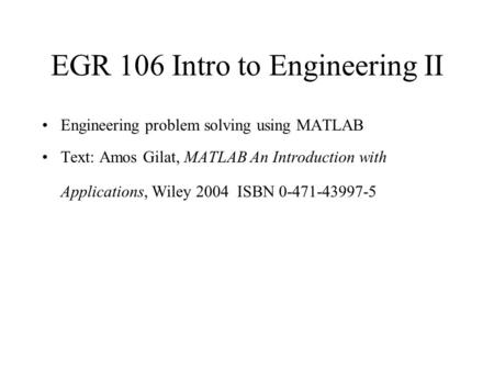 EGR 106 Intro to Engineering II Engineering problem solving using MATLAB Text: Amos Gilat, MATLAB An Introduction with Applications, Wiley 2004 ISBN 0-471-43997-5.