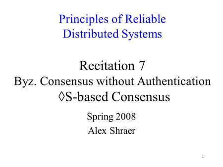 1 Principles of Reliable Distributed Systems Recitation 7 Byz. Consensus without Authentication ◊S-based Consensus Spring 2008 Alex Shraer.