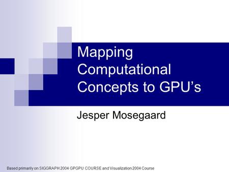 Mapping Computational Concepts to GPU’s Jesper Mosegaard Based primarily on SIGGRAPH 2004 GPGPU COURSE and Visualization 2004 Course.