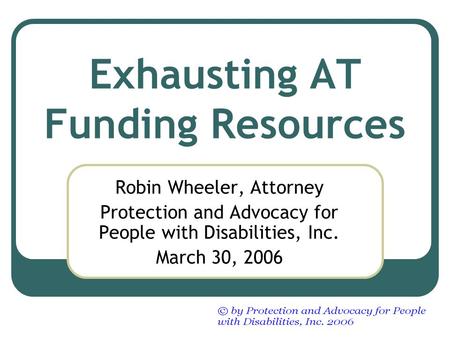 Exhausting AT Funding Resources Robin Wheeler, Attorney Protection and Advocacy for People with Disabilities, Inc. March 30, 2006.
