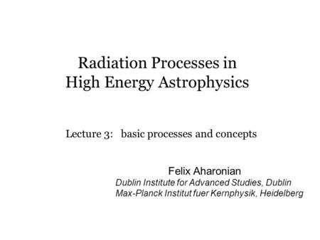 Radiation Processes in High Energy Astrophysics Lecture 3: basic processes and concepts Felix Aharonian Dublin Institute for Advanced Studies, Dublin Max-Planck.