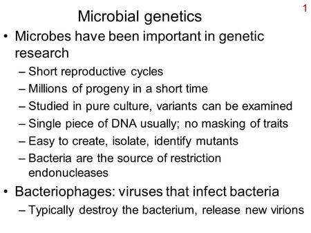 1 Microbial genetics Microbes have been important in genetic research –Short reproductive cycles –Millions of progeny in a short time –Studied in pure.