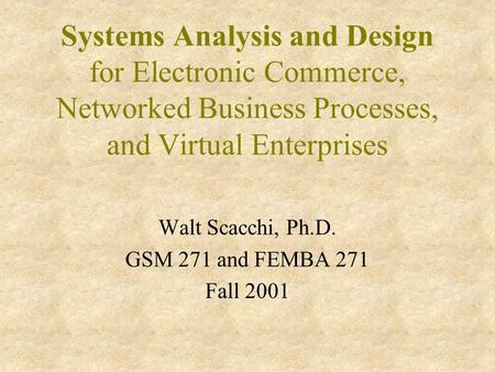 Systems Analysis and Design for Electronic Commerce, Networked Business Processes, and Virtual Enterprises Walt Scacchi, Ph.D. GSM 271 and FEMBA 271 Fall.