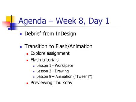 Agenda – Week 8, Day 1 Debrief from InDesign Transition to Flash/Animation Explore assignment Flash tutorials Lesson 1 - Workspace Lesson 2 - Drawing Lesson.
