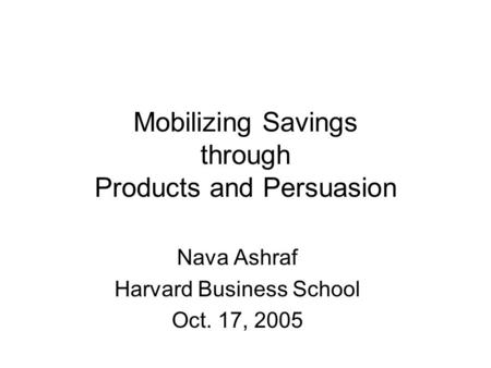Mobilizing Savings through Products and Persuasion Nava Ashraf Harvard Business School Oct. 17, 2005.