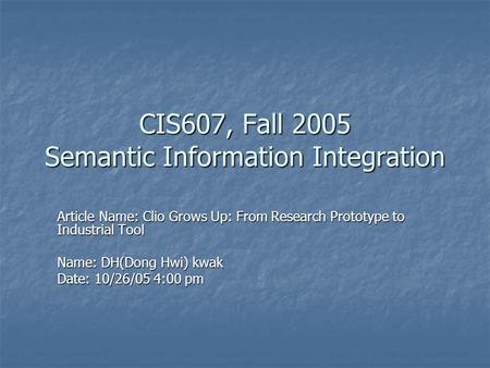 CIS607, Fall 2005 Semantic Information Integration Article Name: Clio Grows Up: From Research Prototype to Industrial Tool Name: DH(Dong Hwi) kwak Date: