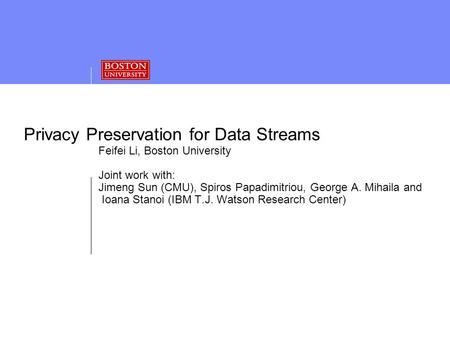 Privacy Preservation for Data Streams Feifei Li, Boston University Joint work with: Jimeng Sun (CMU), Spiros Papadimitriou, George A. Mihaila and Ioana.