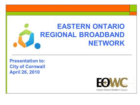 EASTERN ONTARIO REGIONAL BROADBAND NETWORK Presentation to: City of Cornwall April 26, 2010.