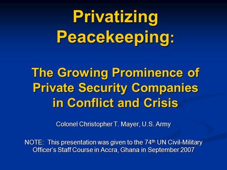 Privatizing Peacekeeping : The Growing Prominence of Private Security Companies in Conflict and Crisis Colonel Christopher T. Mayer, U.S. Army NOTE: This.