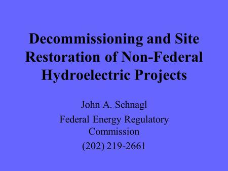 Decommissioning and Site Restoration of Non-Federal Hydroelectric Projects John A. Schnagl Federal Energy Regulatory Commission (202) 219-2661.