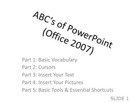ABC’s of PowerPoint (Office 2007) Part 1: Basic Vocabulary Part 2: Cursors Part 3: Insert Your Text Part 4: Insert Your Pictures Part 5: Basic Tools &