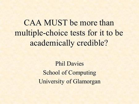 CAA MUST be more than multiple-choice tests for it to be academically credible? Phil Davies School of Computing University of Glamorgan.