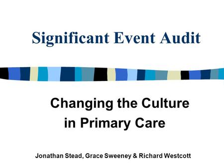Significant Event Audit Changing the Culture in Primary Care Jonathan Stead, Grace Sweeney & Richard Westcott.