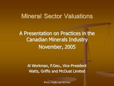 Watts, Griffis and McOuat Mineral Sector Valuations A Presentation on Practices in the Canadian Minerals Industry November, 2005 Al Workman, P.Geo., Vice-President.