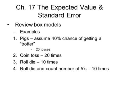 Ch. 17 The Expected Value & Standard Error Review box models –Examples 1.Pigs – assume 40% chance of getting a “trotter” -20 tosses 2.Coin toss – 20 times.