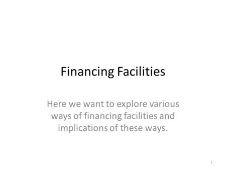 Financing Facilities Here we want to explore various ways of financing facilities and implications of these ways. 1.