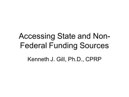 Accessing State and Non- Federal Funding Sources Kenneth J. Gill, Ph.D., CPRP.