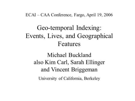 ECAI – CAA Conference, Fargo, April 19, 2006 Geo-temporal Indexing: Events, Lives, and Geographical Features Michael Buckland also Kim Carl, Sarah Ellinger.