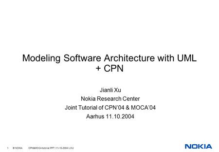 1 © NOKIA CPN&MOCA tutorial.PPT / 11-10-2004 / JXU Modeling Software Architecture with UML + CPN Jianli Xu Nokia Research Center Joint Tutorial of CPN’04.