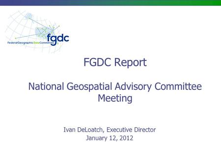 FGDC Report National Geospatial Advisory Committee Meeting Ivan DeLoatch, Executive Director January 12, 2012.