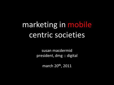 Marketing in mobile centric societies susan macdermid president, dmg :: digital march 20 th, 2011.