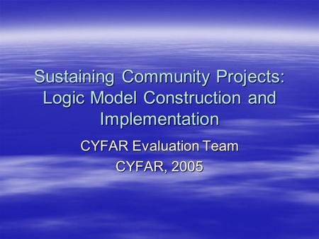 Sustaining Community Projects: Logic Model Construction and Implementation CYFAR Evaluation Team CYFAR, 2005.
