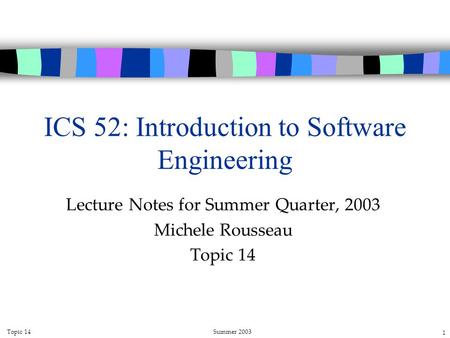 Topic 14Summer 2003 1 ICS 52: Introduction to Software Engineering Lecture Notes for Summer Quarter, 2003 Michele Rousseau Topic 14.