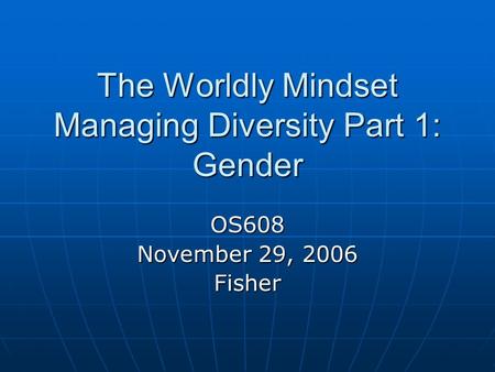 The Worldly Mindset Managing Diversity Part 1: Gender OS608 November 29, 2006 Fisher.
