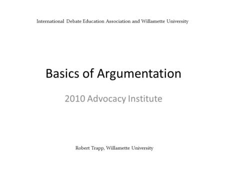 Robert Trapp, Willamette University Basics of Argumentation 2010 Advocacy Institute International Debate Education Association and Willamette University.