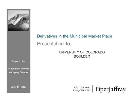 UNIVERSITY OF COLORADO BOULDER Prepared by: P. Jonathan Heroux Managing Director April 14, 2005 Derivatives in the Municipal Market Place Presentation.