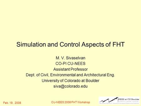 Feb. 19, 2008 CU-NEES 2008 FHT Workshop Simulation and Control Aspects of FHT M. V. Sivaselvan CO-PI CU-NEES Assistant Professor Dept. of Civil, Environmental.