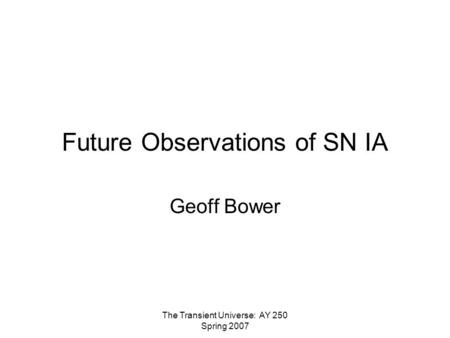 The Transient Universe: AY 250 Spring 2007 Future Observations of SN IA Geoff Bower.
