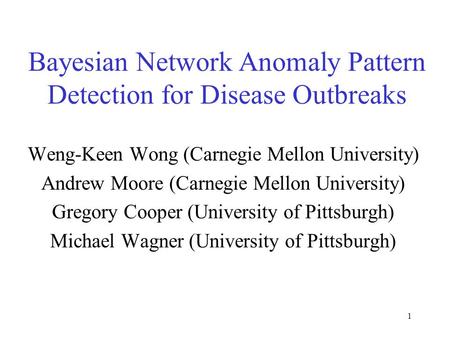 1 Bayesian Network Anomaly Pattern Detection for Disease Outbreaks Weng-Keen Wong (Carnegie Mellon University) Andrew Moore (Carnegie Mellon University)