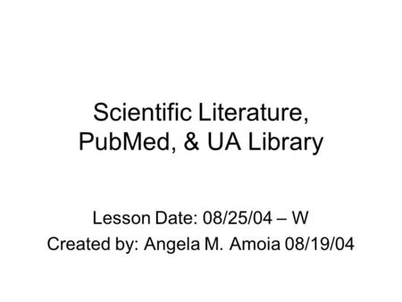 Scientific Literature, PubMed, & UA Library Lesson Date: 08/25/04 – W Created by: Angela M. Amoia 08/19/04.