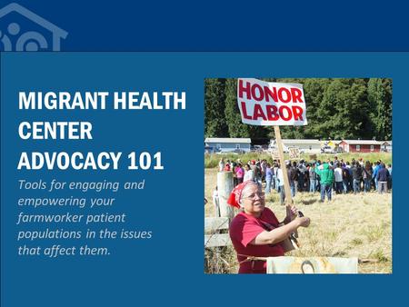 MIGRANT HEALTH CENTER ADVOCACY 101 Tools for engaging and empowering your farmworker patient populations in the issues that affect them.
