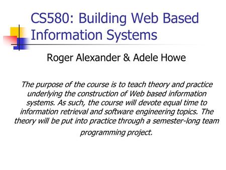 CS580: Building Web Based Information Systems Roger Alexander & Adele Howe The purpose of the course is to teach theory and practice underlying the construction.