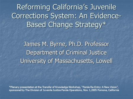 Reforming California’s Juvenile Corrections System: An Evidence- Based Change Strategy* James M. Byrne, Ph.D. Professor Department of Criminal Justice.
