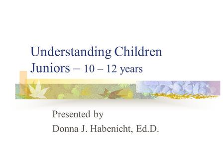 Understanding Children Juniors – 10 – 12 years Presented by Donna J. Habenicht, Ed.D.