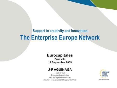 Support to creativity and innovation: The Enterprise Europe Network Eurocapitales Brussels 19 September 2009 J-F AGUINAGA Head of Unit European Commission.