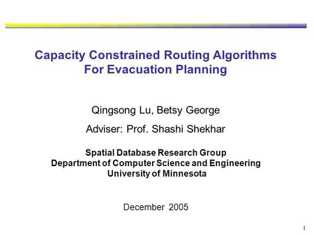 1 Capacity Constrained Routing Algorithms For Evacuation Planning Qingsong Lu, Betsy George Adviser: Prof. Shashi Shekhar Spatial Database Research Group.