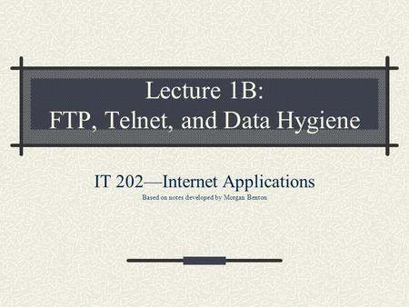 Lecture 1B: FTP, Telnet, and Data Hygiene IT 202—Internet Applications Based on notes developed by Morgan Benton.