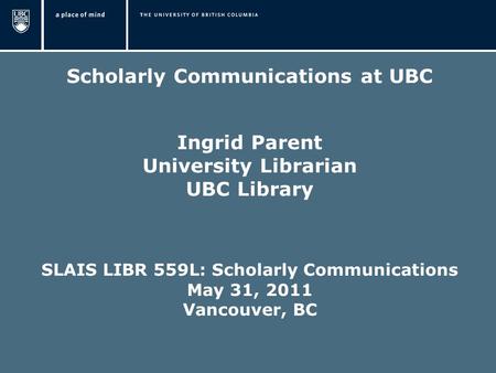 Scholarly Communications at UBC Ingrid Parent University Librarian UBC Library SLAIS LIBR 559L: Scholarly Communications May 31, 2011 Vancouver, BC.
