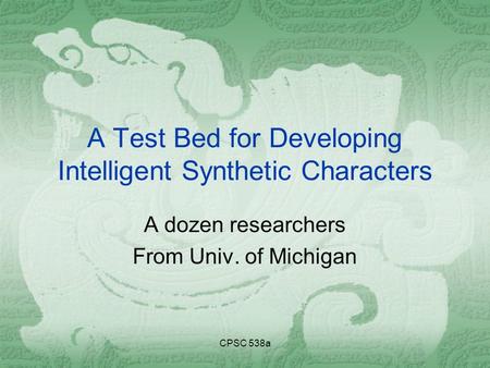 CPSC 538a A Test Bed for Developing Intelligent Synthetic Characters A dozen researchers From Univ. of Michigan.