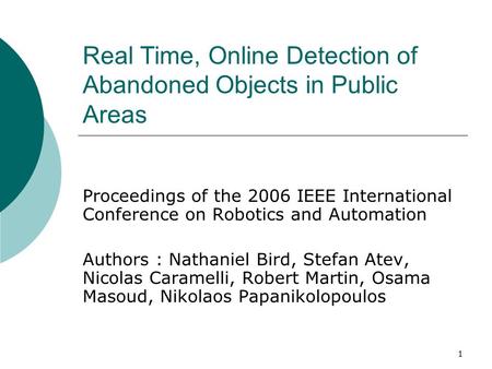 1 Real Time, Online Detection of Abandoned Objects in Public Areas Proceedings of the 2006 IEEE International Conference on Robotics and Automation Authors.